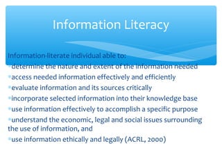 Information-literate individual able to:
∗determine the nature and extent of the information needed
∗access needed information effectively and efficiently
∗evaluate information and its sources critically
∗incorporate selected information into their knowledge base
∗use information effectively to accomplish a specific purpose
∗understand the economic, legal and social issues surrounding
the use of information, and
∗use information ethically and legally (ACRL, 2000)
Information Literacy
 
