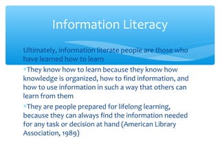 Ultimately, information literate people are those who
have learned how to learn
∗They know how to learn because they know how
knowledge is organized, how to find information, and
how to use information in such a way that others can
learn from them
∗They are people prepared for lifelong learning,
because they can always find the information needed
for any task or decision at hand (American Library
Association, 1989)
Information Literacy
 