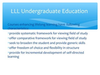 Courses enhancing lifelong learning have following
characteristics:
∗provide systematic framework for viewing field of study
∗offer comparative framework for viewing field of study
∗seek to broaden the student and provide generic skills
∗offer freedom of choice and flexibility in structure
∗provide for incremental development of self-directed
learning
LLL Undergraduate Education
 