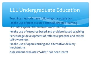 Teaching methods have following characteristics:
∗make use of peer-assisted and self-directed learning
∗include experiential and real world learning
∗make use of resource based and problem based teaching
∗encourage development of reflective practice and critical
self-awareness
∗make use of open learning and alternative delivery
mechanisms
Assessment evaluates “what” has been learnt
LLL Undergraduate Education
 