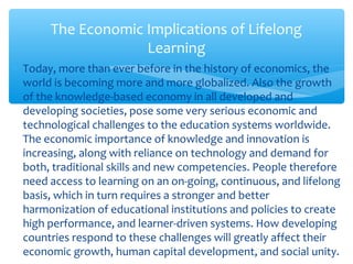 ∗ Today, more than ever before in the history of economics, the
world is becoming more and more globalized. Also the growth
of the knowledge-based economy in all developed and
developing societies, pose some very serious economic and
technological challenges to the education systems worldwide.
The economic importance of knowledge and innovation is
increasing, along with reliance on technology and demand for
both, traditional skills and new competencies. People therefore
need access to learning on an on-going, continuous, and lifelong
basis, which in turn requires a stronger and better
harmonization of educational institutions and policies to create
high performance, and learner-driven systems. How developing
countries respond to these challenges will greatly affect their
economic growth, human capital development, and social unity.
The Economic Implications of Lifelong
Learning
 