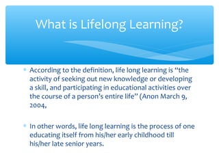 ∗ According to the definition, life long learning is “the
activity of seeking out new knowledge or developing
a skill, and participating in educational activities over
the course of a person’s entire life” (Anon March 9,
2004,
∗ In other words, life long learning is the process of one
educating itself from his/her early childhood till
his/her late senior years.
What is Lifelong Learning?
 