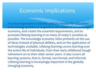 ∗ It is very important to identify policies needed for education
and training systems to respond to the needs of a knowledge
economy, and create the essential requirements, and to
promote lifelong learning in as many of today’s societies as
possible. The knowledge economy relies primarily on the use
of ideas instead of physical abilities, and on the application of
technologies available. Lifelong learning covers learning over
the entire life of individuals, from their early childhood trough
retirement on to their older senior years. It also covers all
learning systems, that is, formal, non-formal, and informal.
Lifelong learning is increasingly important in the globally
changing economy.
Economic Implications
 