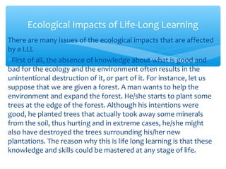 There are many issues of the ecological impacts that are affected
by a LLL
∗First of all, the absence of knowledge about what is good and
bad for the ecology and the environment often results in the
unintentional destruction of it, or part of it. For instance, let us
suppose that we are given a forest. A man wants to help the
environment and expand the forest. He/she starts to plant some
trees at the edge of the forest. Although his intentions were
good, he planted trees that actually took away some minerals
from the soil, thus hurting and in extreme cases, he/she might
also have destroyed the trees surrounding his/her new
plantations. The reason why this is life long learning is that these
knowledge and skills could be mastered at any stage of life.
Ecological Impacts of Life-Long Learning
 