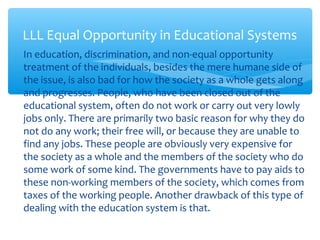 ∗ In education, discrimination, and non-equal opportunity
treatment of the individuals, besides the mere humane side of
the issue, is also bad for how the society as a whole gets along
and progresses. People, who have been closed out of the
educational system, often do not work or carry out very lowly
jobs only. There are primarily two basic reason for why they do
not do any work; their free will, or because they are unable to
find any jobs. These people are obviously very expensive for
the society as a whole and the members of the society who do
some work of some kind. The governments have to pay aids to
these non-working members of the society, which comes from
taxes of the working people. Another drawback of this type of
dealing with the education system is that.
LLL Equal Opportunity in Educational Systems
 
