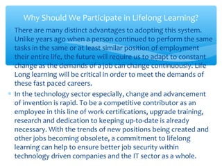 ∗ There are many distinct advantages to adopting this system.
Unlike years ago when a person continued to perform the same
tasks in the same or at least similar position of employment
their entire life, the future will require us to adapt to constant
change as the demands of a job can change continuously. Life
Long learning will be critical in order to meet the demands of
these fast paced careers.
∗ In the technology sector especially, change and advancement
of invention is rapid. To be a competitive contributor as an
employee in this line of work certifications, upgrade training,
research and dedication to keeping up-to-date is already
necessary. With the trends of new positions being created and
other jobs becoming obsolete, a commitment to lifelong
learning can help to ensure better job security within
technology driven companies and the IT sector as a whole.
Why Should We Participate in Lifelong Learning?
 