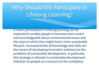 ∗ A wider participation in lifelong learning can be
expected to enable people to become more aware
and knowledgeable about environmental issues and
the ways in which they might lead a more sustainable
lifestyle. Increased levels of knowledge and skills are
the means of developing innovative solutions to the
problems of sustainable development. In particular,
this strategy is relevant to sustainable development
indicator on people as a resource in the workplace.
Why Should We Participate in
Lifelong Learning?
 