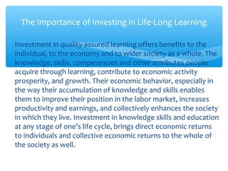 ∗ Investment in quality-assured learning offers benefits to the
individual, to the economy and to wider society as a whole. The
knowledge, skills, competencies and other attributes people
acquire through learning, contribute to economic activity
prosperity, and growth. Their economic behavior, especially in
the way their accumulation of knowledge and skills enables
them to improve their position in the labor market, increases
productivity and earnings, and collectively enhances the society
in which they live. Investment in knowledge skills and education
at any stage of one’s life cycle, brings direct economic returns
to individuals and collective economic returns to the whole of
the society as well.
The Importance of Investing in Life-Long Learning
 