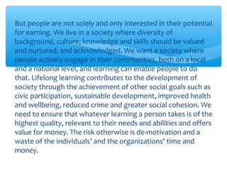 ∗ But people are not solely and only interested in their potential
for earning. We live in a society where diversity of
background, culture, knowledge and skills should be valued
and nurtured, and acknowledged. We want a society where
people actively engage in their communities, both on a local
and a national level, and learning can enable people to do
that. Lifelong learning contributes to the development of
society through the achievement of other social goals such as
civic participation, sustainable development, improved health
and wellbeing, reduced crime and greater social cohesion. We
need to ensure that whatever learning a person takes is of the
highest quality, relevant to their needs and abilities and offers
value for money. The risk otherwise is de-motivation and a
waste of the individuals' and the organizations' time and
money.
 