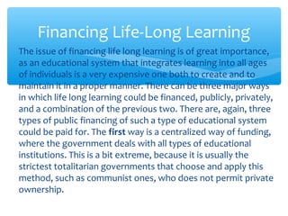 ∗ The issue of financing life long learning is of great importance,
as an educational system that integrates learning into all ages
of individuals is a very expensive one both to create and to
maintain it in a proper manner. There can be three major ways
in which life long learning could be financed, publicly, privately,
and a combination of the previous two. There are, again, three
types of public financing of such a type of educational system
could be paid for. The first way is a centralized way of funding,
where the government deals with all types of educational
institutions. This is a bit extreme, because it is usually the
strictest totalitarian governments that choose and apply this
method, such as communist ones, who does not permit private
ownership.
Financing Life-Long Learning
 