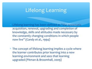 ∗ Lifelong learning has been defined as “the systematic
acquisition, renewal, upgrading and completion of
knowledge, skills and attitudes made necessary by
the constantly changing conditions in which people
now live” (Candy et al., 1994)
∗ The concept of lifelong learning implies a cycle where
the learner contributes prior learning into a new
learning environment and sees that learning
upgraded (Pitman & Broomhall, 2009)
Lifelong Learning
 