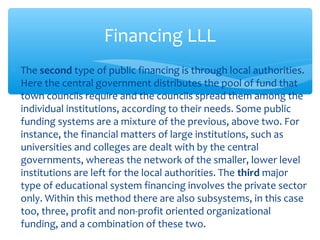 ∗ The second type of public financing is through local authorities.
Here the central government distributes the pool of fund that
town councils require and the councils spread them among the
individual institutions, according to their needs. Some public
funding systems are a mixture of the previous, above two. For
instance, the financial matters of large institutions, such as
universities and colleges are dealt with by the central
governments, whereas the network of the smaller, lower level
institutions are left for the local authorities. The third major
type of educational system financing involves the private sector
only. Within this method there are also subsystems, in this case
too, three, profit and non-profit oriented organizational
funding, and a combination of these two.
Financing LLL
 