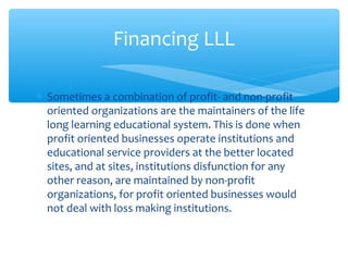 ∗ Sometimes a combination of profit- and non-profit
oriented organizations are the maintainers of the life
long learning educational system. This is done when
profit oriented businesses operate institutions and
educational service providers at the better located
sites, and at sites, institutions disfunction for any
other reason, are maintained by non-profit
organizations, for profit oriented businesses would
not deal with loss making institutions.
Financing LLL
 