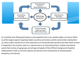 As it could be seen lifelong learning has a very important role in our societies today, as it has an effect
on all the largest aspects impacting modern countries and nations and the communities making them
up. Policy makers should all turn their attentions to it and decide what would be the ideal means to have
it integrated in the societies, both on a national and on an international basis. A better educational
system that involves all age groups and all types of people of their different background should be
implemented in order to not only improve, but also the mere maintenance of societal growth,
prosperity, and maturity.
 