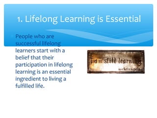1. Lifelong Learning is Essential
∗ People who are
successful lifelong
learners start with a
belief that their
participation in lifelong
learning is an essential
ingredient to living a
fulfilled life.
 