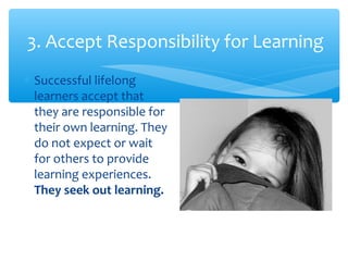 3. Accept Responsibility for Learning
∗ Successful lifelong
learners accept that
they are responsible for
their own learning. They
do not expect or wait
for others to provide
learning experiences.
They seek out learning.
 