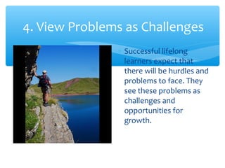 4. View Problems as Challenges
∗ Successful lifelong
learners expect that
there will be hurdles and
problems to face. They
see these problems as
challenges and
opportunities for
growth.
 
