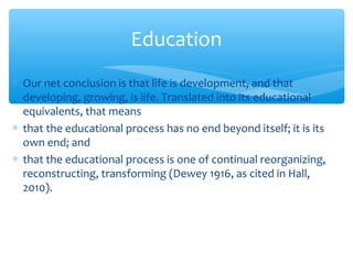 ∗ Our net conclusion is that life is development, and that
developing, growing, is life. Translated into its educational
equivalents, that means
∗ that the educational process has no end beyond itself; it is its
own end; and
∗ that the educational process is one of continual reorganizing,
reconstructing, transforming (Dewey 1916, as cited in Hall,
2010).
Education
 