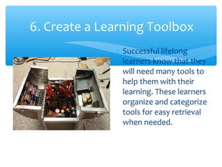 6. Create a Learning Toolbox
∗ Successful lifelong
learners know that they
will need many tools to
help them with their
learning. These learners
organize and categorize
tools for easy retrieval
when needed.
 