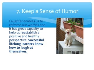 7. Keep a Sense of Humor
∗ Laughter enables us to
reframe our worries and
it has great capacity to
help us reestablish a
positive and healthy
perspective. Successful
lifelong learners know
how to laugh at
themselves.
 