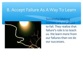 8. Accept Failure As A Way To Learn
∗ Successful lifelong
learners are not afraid
to fail. They realize that
failure’s role is to teach
us. We learn more from
our failures than we do
our successes.
 