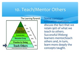 10. Teach/Mentor Others
∗ Some common
education statistics
discuss the fact that we
retain 90% of what we
teach to others.
Successful lifelong
learners mentor/teach
others and, in turn,
learn more deeply the
concepts taught.
 