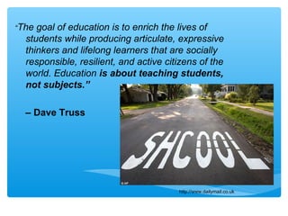 “The goal of education is to enrich the lives of
students while producing articulate, expressive
thinkers and lifelong learners that are socially
responsible, resilient, and active citizens of the
world. Education is about teaching students,
not subjects.”
– Dave Truss
http://www.dailymail.co.uk
 
