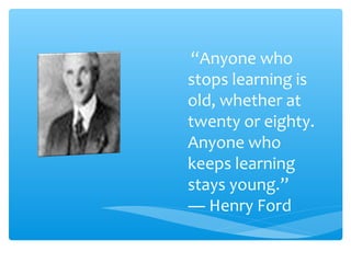 “Anyone who
stops learning is
old, whether at
twenty or eighty.
Anyone who
keeps learning
stays young.”
― Henry Ford
 