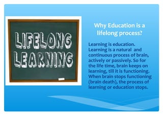 Why Education is a
lifelong process?
Learning is education.
Learning is a natural and
continuous process of brain,
actively or passively. So for
the life time, brain keeps on
learning, till it is functioning.
When brain stops functioning
(brain death), the process of
learning or education stops.
 