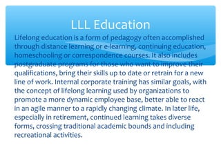 ∗ Lifelong education is a form of pedagogy often accomplished
through distance learning or e-learning, continuing education,
homeschooling or correspondence courses. It also includes
postgraduate programs for those who want to improve their
qualifications, bring their skills up to date or retrain for a new
line of work. Internal corporate training has similar goals, with
the concept of lifelong learning used by organizations to
promote a more dynamic employee base, better able to react
in an agile manner to a rapidly changing climate. In later life,
especially in retirement, continued learning takes diverse
forms, crossing traditional academic bounds and including
recreational activities.
LLL Education
 