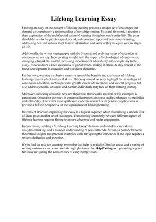 Lifelong Learning Essay
Crafting an essay on the concept of lifelong learning presents a unique set of challenges that
demand a comprehensive understanding of the subject matter. First and foremost, it requires a
deep exploration of the multifaceted nature of learning throughout one's entire life. The essay
should delve into the psychological, social, and economic aspects of continuous learning,
addressing how individuals adapt to new information and skills as they navigate various stages
of life.
Additionally, the writer must grapple with the dynamic and evolving nature of education in
contemporary society. Incorporating insights into the impact of technological advancements,
changing job markets, and the increasing importance of adaptability adds complexity to the
essay. It necessitates a keen awareness of global trends, making it crucial to stay abreast of the
latest developments in education and workforce dynamics.
Furthermore, weaving a cohesive narrative around the benefits and challenges of lifelong
learning requires adept analytical skills. The essay should not only highlight the advantages of
continuous education, such as personal growth, career advancement, and societal progress, but
also address potential obstacles and barriers individuals may face on their learning journey.
Moreover, achieving a balance between theoretical frameworks and real-world examples is
paramount. Grounding the essay in concrete illustrations and case studies enhances its credibility
and relatability. The writer must synthesize academic research with practical applications to
provide a holistic perspective on the significance of lifelong learning.
In terms of structure, organizing the essay in a logical sequence while maintaining a smooth flow
of ideas poses another set of challenges. Transitioning seamlessly between different aspects of
lifelong learning requires finesse to ensure coherence and reader engagement.
In conclusion, tackling a "Lifelong Learning Essay" demands a blend of research skills,
analytical thinking, and a nuanced understanding of societal trends. Striking a balance between
theoretical insights and practical examples while navigating the intricacies of the topic requires a
writer's dedication and expertise.
If you find the task too daunting, remember that help is available. Similar essays and a variety of
writing assistance can be accessed through platforms like HelpWriting.net, providing support
for those navigating the complexities of essay composition.
Lifelong Learning Essay Lifelong Learning Essay
 