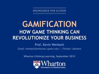 GAMIFICATION
  HOW GAME THINKING CAN
REVOLUTIONIZE YOUR BUSINESS
                  Prof. Kevin Werbach
    Email: werbach@wharton.upenn.edu / |Twitter: @kwerb


         Wharton Lifelong Learning, September 2012




KNOWLEDGE FOR ACTION
 