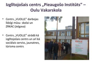 Izglītojošais centrs „Pieaugošo Institūts” –
Oulu Vakarskola
• Centrs „VUOLLE” darbojas
līdzīgi mūsu skolai un
ZRKAC (Jelgava)
• Centrs „VUOLLE” strādā kā
izglītojošais centrs un arī kā
sociālais serviss, jaunatnes,
tūrisma centrs
 