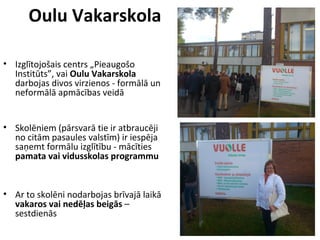 Oulu Vakarskola
• Izglītojošais centrs „Pieaugošo
Institūts”, vai Oulu Vakarskola
darbojas divos virzienos - formālā un
neformālā apmācības veidā
• Skolēniem (pārsvarā tie ir atbraucēji
no citām pasaules valstīm) ir iespēja
saņemt formālu izglītību - mācīties
pamata vai vidusskolas programmu
• Ar to skolēni nodarbojas brīvajā laikā
vakaros vai nedēļas beigās –
sestdienās
 