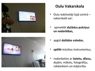 Oulu Vakarskola
• Oulu iedzīvotāji šajā centrā –
vakarskolā var:
• apmeklēt dažādus pulciņus
un nodarbības,
• apgūt dažādas valodas,
• spēlēt mūzikas instrumentus,
• nodarboties ar baletu, džezu,
dejām, mākslu, fotogrāfiju,
rokdarbiem un mājturību
 