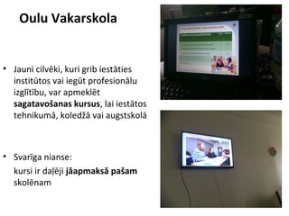 • Jauni cilvēki, kuri grib iestāties
institūtos vai iegūt profesionālu
izglītību, var apmeklēt
sagatavošanas kursus, lai iestātos
tehnikumā, koledžā vai augstskolā
• Svarīga nianse:
kursi ir daļēji jāapmaksā pašam
skolēnam
Oulu Vakarskola
 