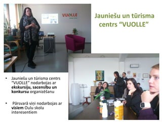 Jauniešu un tūrisma
centrs “VUOLLE”
• Jauniešu un tūrisma centrs
“VUOLLE” nodarbojas ar
ekskursiju, sacensību un
konkursu organizēšanu
• Pārsvarā viņi nodarbojas ar
visiem Oulu skolu
interesentiem
 
