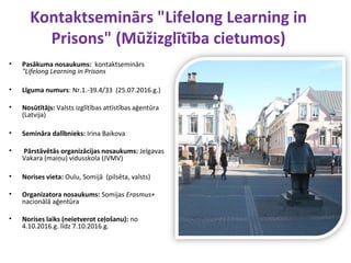 Kontaktseminārs "Lifelong Learning in
Prisons" (Mūžizglītība cietumos)
• Pasākuma nosaukums: kontaktseminārs
"Lifelong Learning in Prisons
• Līguma numurs: Nr.1.-39.4/33 (25.07.2016.g.)
• Nosūtītājs: Valsts izglītības attīstības aģentūra
(Latvija)
• Semināra dalībnieks: Irina Baikova
• Pārstāvētās organizācijas nosaukums: Jelgavas
Vakara (maiņu) vidusskola (JVMV)
• Norises vieta: Oulu, Somijā (pilsēta, valsts)
• Organizatora nosaukums: Somijas Erasmus+
nacionālā aģentūra
• Norises laiks (neietverot ceļošanu): no
4.10.2016.g. līdz 7.10.2016.g.
 
