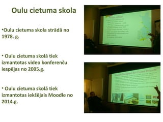 Oulu cietuma skola
•Oulu cietuma skola strādā no
1978. g.
• Oulu cietuma skolā tiek
izmantotas video konferenču
iespējas no 2005.g.
• Oulu cietuma skolā tiek
izmantotas iekšējais Moodle no
2014.g.
 
