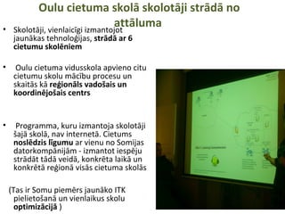Oulu cietuma skolā skolotāji strādā no
attāluma• Skolotāji, vienlaicīgi izmantojot
jaunākas tehnoloģijas, strādā ar 6
cietumu skolēniem
• Oulu cietuma vidusskola apvieno citu
cietumu skolu mācību procesu un
skaitās kā reģionāls vadošais un
koordinējošais centrs
• Programma, kuru izmantoja skolotāji
šajā skolā, nav internetā. Cietums
noslēdzis līgumu ar vienu no Somijas
datorkompānijām - izmantot iespēju
strādāt tādā veidā, konkrēta laikā un
konkrētā reģionā visās cietuma skolās
(Tas ir Somu piemērs jaunāko ITK
pielietošanā un vienlaikus skolu
optimizācijā )
 