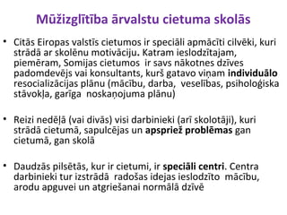 Mūžizglītība ārvalstu cietuma skolās
• Citās Eiropas valstīs cietumos ir speciāli apmācīti cilvēki, kuri
strādā ar skolēnu motivāciju. Katram ieslodzītajam,
piemēram, Somijas cietumos ir savs nākotnes dzīves
padomdevējs vai konsultants, kurš gatavo viņam individuālo
resocializācijas plānu (mācību, darba, veselības, psiholoģiska
stāvokļa, garīga noskaņojuma plānu)
• Reizi nedēļā (vai divās) visi darbinieki (arī skolotāji), kuri
strādā cietumā, sapulcējas un apspriež problēmas gan
cietumā, gan skolā
• Daudzās pilsētās, kur ir cietumi, ir speciāli centri. Centra
darbinieki tur izstrādā radošas idejas ieslodzīto mācību,
arodu apguvei un atgriešanai normālā dzīvē
 
