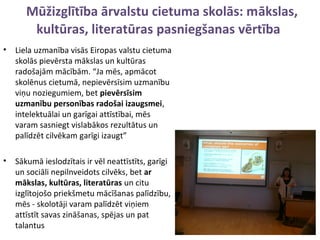 Mūžizglītība ārvalstu cietuma skolās: mākslas,
kultūras, literatūras pasniegšanas vērtība
• Liela uzmanība visās Eiropas valstu cietuma
skolās pievērsta mākslas un kultūras
radošajām mācībām. “Ja mēs, apmācot
skolēnus cietumā, nepievērsīsim uzmanību
viņu noziegumiem, bet pievērsīsim
uzmanību personības radošai izaugsmei,
intelektuālai un garīgai attīstībai, mēs
varam sasniegt vislabākos rezultātus un
palīdzēt cilvēkam garīgi izaugt”
• Sākumā ieslodzītais ir vēl neattīstīts, garīgi
un sociāli nepilnveidots cilvēks, bet ar
mākslas, kultūras, literatūras un citu
izglītojošo priekšmetu mācīšanas palīdzību,
mēs - skolotāji varam palīdzēt viņiem
attīstīt savas zināšanas, spējas un pat
talantus
 