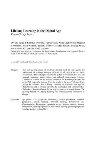 Lifelong Learning in the Digital Age
Focus Group Report

Divjak, Sasja & Carolyn Dowling, Petra Fisser, Anna Grabowska, Marijke
Hezemans, Mike Kendall, Pencho Mihnev, Magda Ritzen, Maciej Syslo,
Rosa Vicari & Tom van Weert (Editor)
Hogeschool van Utrecht, University for Professional Development and Applied Science,
Cetis, P. O. Box 85029, 3508 AA Utrecht, The Netherlands.



t.vweert@cetis.hvu.nl; http://www.cetis. hvu.nl



Abstract:     The growing importance of Lifelong Learning must be seen against the
              background of profound changes, reflected in all aspects of our living
              environment. These changes concern the global environment, but also our
              personal, economic, social, cultural and political environments. Lifelong
              Learning is a ‘must’ in the real-life context of the Knowledge Society and
              covers “all purposeful learning from the cradle to the grave” of very divers
              groups of learners. The Lifelong Learning environment has specific
              characteristics and is strongly supported by Information and Communication
              Technology. Sustainability of the learning environment is a critical issue. The
              growing demand for Lifelong Learning will force educational institutions to
              change.

Key words:    age groups, civic perspective, community, cultural perspective, economic
              perspective, formal learning, informal learning, Information and
              Communication Technology, knowledge society, learning context, learning
              environment, learning organisation, non-formal learning, personal perspective,
              social perspective, sustainability
 