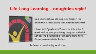 Life Long Learning – noughties style!
Can you teach an old dog new tricks? The
answer is a resounding and enthusiastic yes!
I have just “graduated” from an intensive 8
week online group training program called B
School the brainchild of amazing New York
Entrepreneur Marie Forleo.
Reference: marketing workshop
 