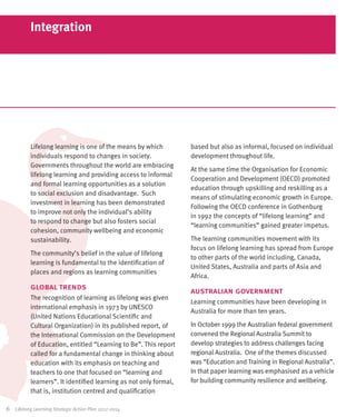 Integration




            Lifelong learning is one of the means by which          based but also as informal, focused on individual
            individuals respond to changes in society.              development throughout life.
            Governments throughout the world are embracing
                                                                    At the same time the Organisation for Economic
            lifelong learning and providing access to informal
                                                                    Cooperation and Development (OECD) promoted
            and formal learning opportunities as a solution
                                                                    education through upskilling and reskilling as a
            to social exclusion and disadvantage. Such
                                                                    means of stimulating economic growth in Europe.
            investment in learning has been demonstrated
                                                                    Following the OECD conference in Gothenburg
            to improve not only the individual’s ability
                                                                    in 1992 the concepts of “lifelong learning” and
            to respond to change but also fosters social
                                                                    “learning communities” gained greater impetus.
            cohesion, community wellbeing and economic
            sustainability.                                         The learning communities movement with its
                                                                    focus on lifelong learning has spread from Europe
            The community’s belief in the value of lifelong
                                                                    to other parts of the world including, Canada,
            learning is fundamental to the identification of
                                                                    United States, Australia and parts of Asia and
            places and regions as learning communities
                                                                    Africa.
            global trends                                           australian government
            The recognition of learning as lifelong was given
                                                                    Learning communities have been developing in
            international emphasis in 1973 by UNESCO
                                                                    Australia for more than ten years.
            (United Nations Educational Scientific and
            Cultural Organization) in its published report, of      In October 1999 the Australian federal government
            the International Commission on the Development         convened the Regional Australia Summit to
            of Education, entitled “Learning to Be”. This report    develop strategies to address challenges facing
            called for a fundamental change in thinking about       regional Australia. One of the themes discussed
            education with its emphasis on teaching and             was “Education and Training in Regional Australia”.
            teachers to one that focused on “learning and           In that paper learning was emphasised as a vehicle
            learners”. It identified learning as not only formal,   for building community resilience and wellbeing.
            that is, institution centred and qualification

6	   Lifelong Learning Strategic Action Plan 2012-2014
 