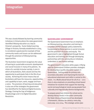 Integration




This was closely followed by learning community       queensland government
initiatives in Victoria where the state government    The Queensland Government has an emphasis
identified lifelong education as a key to             on lifelong learning, education and training in
Victoria’s prosperity. Hume Global Learning           a number of their strategic policy statements.
Village in Victoria, formally established in 2004,    Fundamental to these policies is social inclusion
is considered a good practice example of how          and the provision of access and equity. The
community needs and issues can be addressed           government’s role is highlighted through formal
through the provision of lifelong learning            education and training and through developing
opportunities.                                        partnerships with the community on initiatives
The Australian Government recognises the value        undertaken in less formal settings.
of learning to sustainable economic development       The government’s education white paper, A flying
and social inclusion in many of its policies. Its     start for Queensland Children provides strategies
vision of a socially inclusive society, is one in     for developing a quality education system in
which all Australians, feels valued and has the       Queensland. Getting ready for primary and
opportunity to participate fully in the life of our   secondary education and improving the level of
society. Achieving this vision means that all         educational attainment and skills is central to this
Australians will have the resources, opportunities    vision. In a Multicultural future for all of us – 2011
and capability to learn, work, engage and have        there is also emphasis on providing school-based
a voice. The provision of learning and education      initiatives for students that support the learning,
is also one of the strategies the government          social and psychological needs young people from
has identified for the National Digital Economy       culturally and linguistically diverse backgrounds.
Strategy, Closing the Gap of Indigenous
Disadvantage and in its Digital Education             To prepare preschool children for school and to
Revolution.                                           develop literacy levels in the wider community
                                                      the State Library of Queensland has developed
                                                      a framework, Libraries for Literacy: every day,
                                                      every way: 2011-2014. This strategic action plan

                                                                          Lifelong Learning Strategic Action Plan 2012-2014   7
 