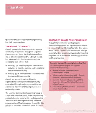 Integration




Queensland have incorporated lifelong learning          community grants and sponsorship
into their corporate plans.                             Through the Community Grants program,
                                                        Townsville City Council is a significant contributor
townsville city council
                                                        to enhancing the wellbeing of our city. One way in
Council supports the development of a learning
                                                        which council supports the community is through
community in Townsville through its Corporate
                                                        ongoing funding for community projects, including
Plan strategy to “foster the development of the
                                                        programs and activities that provide opportunities
city as a learning community”. Library Services
                                                        for lifelong learning.
has a key role in its development through its
operational plan actions that:
                                                         Community Grants and Sponsorship Scheme Snap Shot:
>>	 Activity 3.4.1 Provide programs, services and        The Community Grants program has supported...
    activities to meet the learning and recreational     projects/activities including:
    needs of the community.                              >>	 Museum of Tropical Queensland (MTQ) –
                                                             Community Pass Program
>>	 Activity: 3.7.16 Provide library services to meet
                                                         >>	 Volunteering North Queensland (VNQ) – Towards
    the needs of the community.
                                                             the delivery of Community Skills Workshops
Council has worked in partnership with                   >>	 Townsville Multicultural Support Group (TMSG) –
organisations working within the community                   Towards the delivery of the Cultural Outreach to
to develop lifelong learning opportunities that              Schools Program
are socially inclusive and foster personal and           >>	 Smart Futures 4 North Queensland – Towards the
community growth.                                            annual NQ Careers Expo

The Learning Communities Leadership Group is
a high-level reference group, intent on providing
access to learning opportunities and developing
Townsville as a learning community. Since the
amalgamation of Thuringowa and Townsville, this
group has become a community forum of Council.

                                                                             Lifelong Learning Strategic Action Plan 2012-2014   9
 