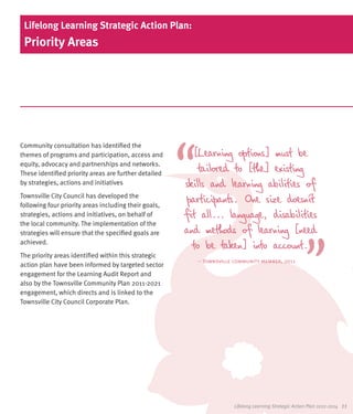Lifelong Learning Strategic Action Plan:
 Priority Areas




Community consultation has identified the
themes of programs and participation, access and          [Learning options] must be
equity, advocacy and partnerships and networks.
These identified priority areas are further detailed
                                                           tailored to [the] existing
by strategies, actions and initiatives                 skills and learning abilities of
Townsville City Council has developed the
following four priority areas including their goals,
                                                        participants. One size doesn’t
strategies, actions and initiatives, on behalf of      fit all... language, disabilities
the local community. The implementation of the
strategies will ensure that the specified goals are    and methods of learning [need
achieved.
                                                         to be taken] into account.
The priority areas identified within this strategic
                                                          – townsville community member, 2011
action plan have been informed by targeted sector
engagement for the Learning Audit Report and
also by the Townsville Community Plan 2011-2021
engagement, which directs and is linked to the
Townsville City Council Corporate Plan.




                                                                       Lifelong Learning Strategic Action Plan 2012-2014   11
 