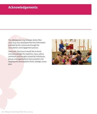 Acknowledgements




           The Lifelong Learning Strategic Action Plan
           2012-2014 was developed from the information
           provided by the community through the
           consultation and engagement process.
           Townsville City Council would like to thank
           and acknowledge the expertise, input, advice
           comments and thoughts shared by individuals,
           groups and organisations that assisted in the
           shaping and development of this strategic action
           plan.




20	 Lifelong Learning Strategic Action Plan 2012-2014
 