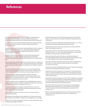 References




      Australian Government, Closing the Gap on Indigenous Disadvantage: The              Queensland Government, Smart State Strategy, Queensland’s smart future,
      Challenge for Australia, February 2009 http://www.fahcsia.gov.au/sa/                2008-2012, <http://www.science.qld.gov.au/dsdweb/v4/apps/web/content.
      indigenous/pubs/general/Documents/closing_the_gap/closing_the_gap.pdf               cfm?id=9585>

      Australian Government, Australia’s Multicultural Policy, The People of Australia,   Queensland Government, A Flying Start for Queensland Children, 2011, <http://
      <http://www.immi.gov.au/living-in-australia/a-multicultural-australia/              deta.qld.gov.au/initiatives/flyingstart/pdfs/white-paper.pdf>
      multicultural-policy/>
                                                                                          Queensland Government, State Library of Queensland, Literacy Framework
      Australian Government, Skills Australia, Australian Workforce Futures, A National   Project, Project Report, August 2011.
      Workforce Development Strategy, 2010, <http://www.skillsaustralia.gov.au/
      national-workforce-development-strategy/Australian-Workforce-Futures/               Queensland Government, State Library of Queensland, Libraries for Literacy,
      documents/WWF_strategy.pdf>                                                         every day, every way: 2011-2014, <http://www.slq.qld.gov.au/__data/assets/
                                                                                          pdf_file/0011/202043/Literacy_Framework_web.pdf>
      Australian Government, Australian Social Inclusion Board, Breaking Cycles
      of Disadvantage, 2011, <http://www.socialinclusion.gov.au/sites/www.                Queensland Government, Office of Economic and Statistical Research,
      socialinclusion.gov.au/files/publications/pdf/breaking-cycles-of-disadvantage.      Queensland Regional Profiles, Townsville City, Based on local government area
      pdf>                                                                                2011, <http://statistics.oesr.qld.gov.au/qld-regional-profiles>

      Australan Government, Australian Social Inclusion Board, Governance Models for      Queensland Government, The Queensland Government Reconciliation Action
      Location Based Initiatives, 2011, <http://www.socialinclusion.gov.au/sites/www.     Plan 2009-2012, <http://www.reconciliation.qld.gov.au/reconciliation/
      socialinclusion.gov.au/files/publications/pdf/governance-models-for-locations.      reconciliation-action-plan>
      pdf>
                                                                                          Queensland Government, Queensland Skills Plan 2008, <http://training.qld.gov.
      Brimbank Community Learning Strategy 2010-2013, <http://www.brimbank.               au/resources/information/pdf/skills-plan-2008.pdf>
      vic.gov.au/About_Brimbank/Governance/Council_Policies_Strategies_Plans/
                                                                                          Queensland Government, Department of Communities, A multicultural future
      Council_Strategies/Brimbank_Community_Learning_Strategy_2010-2013>
                                                                                          for all of us, Queensland Multicultural Policy 2011, <http://www.communities.
      European Commision, Directorate-General for Education and Culture,                  qld.gov.au/resources/multicultural/media/queensland-mulilticultural-policy-a-
      Implementing lifelong learning strategies in Europe: Progress report on the         multicultural-future.pdf>
      follow-up to the Council resolution of 2002, <http://ec.europa.eu/education/
                                                                                          Queensland Government, Department of Communities, Disability and Community
      policies/2010/doc/synthesis_efta_eea_en.pdf>
                                                                                          Care Services, Absolutely everybody: enabling Queenslanders with a disability,
      Faris, R. and Peterson, W., Learning-Based Community Development: Lessons           2011, <http://www.communities.qld.gov.au/resources/disability/key-projects/
      Learned For British Columbia - A Report submitted to the Ministry of Community      absolutely-everybody/absolutely-everybody-plan.pdf>
      Development, Cooperatives and Volunteers, April 2000.
                                                                                          Queensland Government, Department of Communities, Positively Ageless,
      Frankston City, Learning City Strategy, A Framework for Action, 2005-2007,          Queensland Seniors Strategy 2010-20, <http://www.communities.qld.gov.
      <http://www.monash.edu.au/campuses/peninsula/news/peninsula_online/                 au/communityservices/seniors/positively-ageless-queensland-seniors-
      img/Learning%20City%20Strategy.pdf>                                                 strategy-2010-20>

      Haukka, Older Australians and the Internet, June 2011, <www.cci.edu.au/             Werquin, Patrick, Recognising Non-Formal and Informal Learning, Outcomes,
      olderAustraliansInternet>                                                           Policies and Practices, Organisation for Economic Co-Operation and
                                                                                          Development, 2010
      Hume Global Learning Village, Learning Together 2030, <http://www.hume.vic.
      gov.au/Libraries_Learning/Hume_Global_Learning_Village/About_the_Village>

      Melton Shire, Community Learning Plan 2008-2010, <http://www.melton.vic.gov.
      au/Page/page.asp?Page_Id=86&h=0>

22	 Lifelong Learning Strategic Action Plan 2012-2014
 